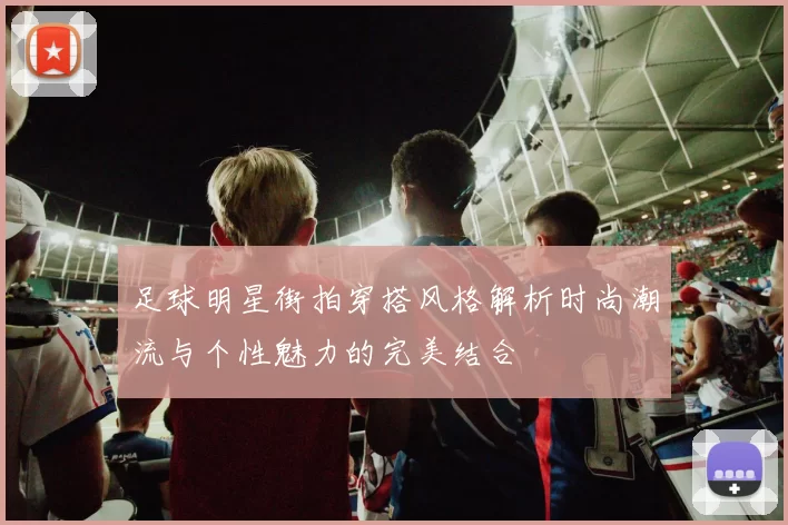 足球明星街拍穿搭风格解析时尚潮流与个性魅力的完美结合