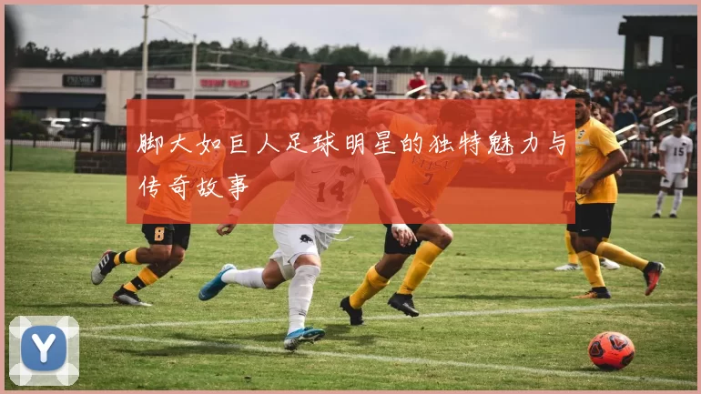 脚大如巨人足球明星的独特魅力与传奇故事