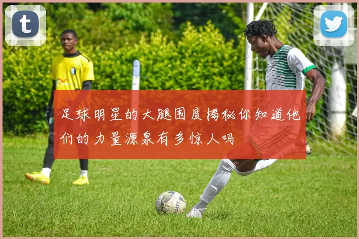 足球明星的大腿围度揭秘你知道他们的力量源泉有多惊人吗